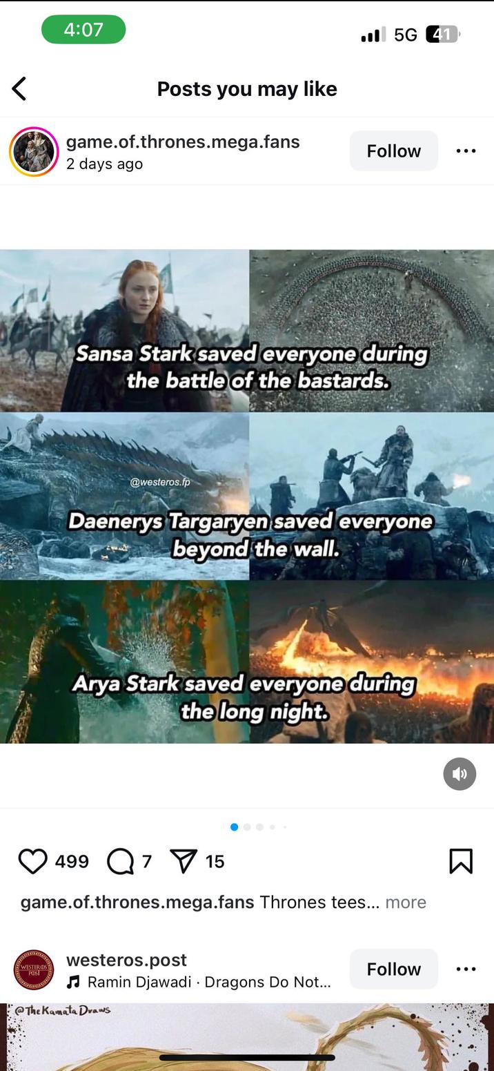 4:07 Posts you may like game.of.thrones.mega.fans 2 days ago 5G 41 Follow Sansa Stark saved everyone during the battle of the bastards. @westeros.fp Daenerys Targaryen saved everyone beyond the wall. Arya Stark saved everyone during the long night. 499Q 7 15 game.of.thrones.mega.fans Thrones tees... more WESTERDS PODST westeros.post ♫Ramin Djawadi Dragons Do Not... @TheKamata Draws Follow Σ