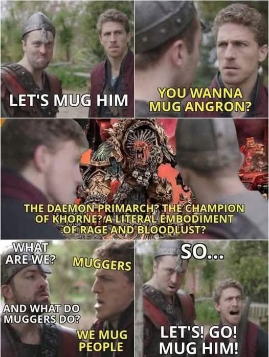 YOU WANNA LET'S MUG HIM MUG ANGRON? THE DAEMON PRIMARCH? THE CHAMPION OF KHORNE? A LITERAL EMBODIMENT OF RAGE AND BLOODLUST? WHAT ARE WE? MUGGERS SO... AND WHAT DO MUGGERS DO? WE MUG PEOPLE LET'S! GO! MUG HIM!
