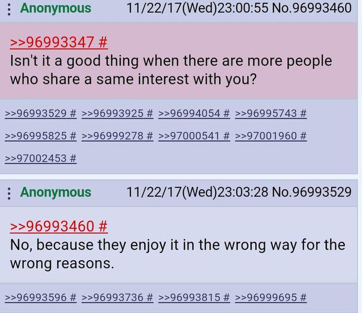 : Anonymous >>96993347 # 11/22/17(Wed)23:00:55 No.96993460 Isn't it a good thing when there are more people who share a same interest with you? >>96993529 # >>96993925 # >>96994054 # >>96995743 # >>96995825 # >>96999278 # >>97000541 # >>97001960 # >>97002453 # : Anonymous >>96993460 # 11/22/17 (Wed)23:03:28 No.96993529 No, because they enjoy it in the wrong way for the wrong reasons. >>96993596 # >>96993736 # >>96993815 # >>96999695 #