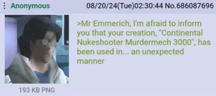 Anonymous 08/20/24(Tue)02:30:44 No.686087696 >Mr Emmerich, I'm afraid to inform you that your creation, "Continental Nukeshooter Murdermech 3000", has been used in... an unexpected manner 193 KB PNG