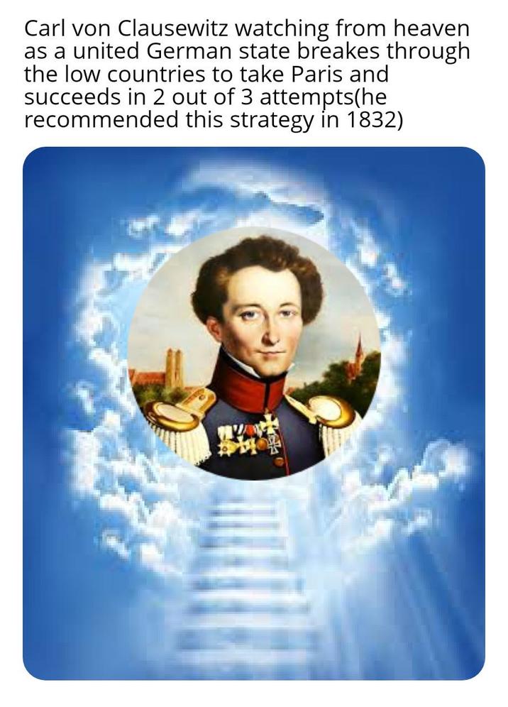 Carl von Clausewitz watching from heaven as a united German state breakes through the low countries to take Paris and succeeds in 2 out of 3 attempts(he recommended this strategy in 1832)