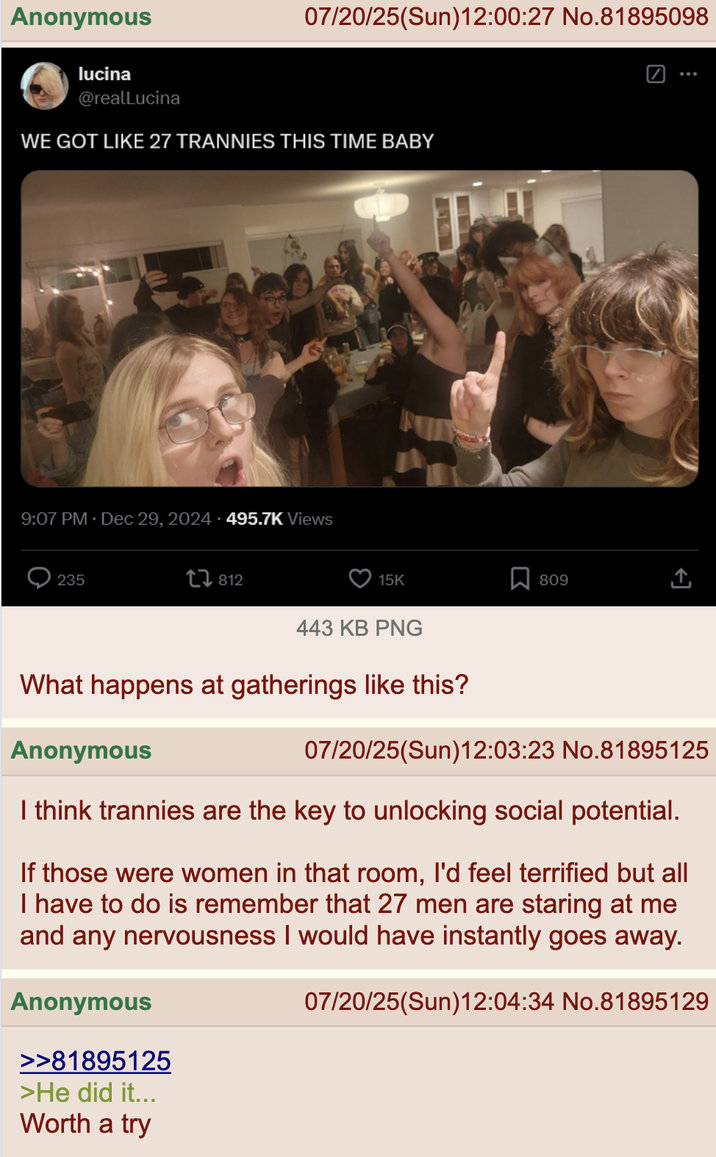 Anonymous lucina @realLucina 07/20/25(Sun)12:00:27 No.81895098 WE GOT LIKE 27 TRANNIES THIS TIME BABY 9:07 PM Dec 29, 2024 495.7K Views 235 812 15K 443 KB PNG 12 What happens at gatherings like this? Anonymous Σ 809 ... 07/20/25(Sun)12:03:23 No.81895125 I think trannies are the key to unlocking social potential. If those were women in that room, I'd feel terrified but all I have to do is remember that 27 men are staring at me and any nervousness I would have instantly goes away. Anonymous >>81895125 >He did it... Worth a try 07/20/25(Sun)12:04:34 No.81895129