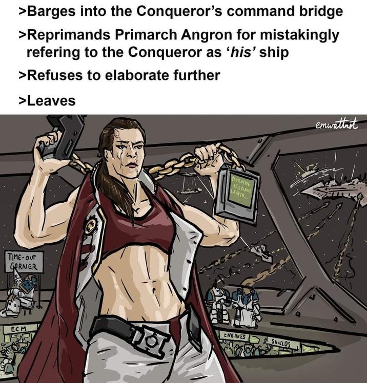 >Barges into the Conqueror's command bridge >Reprimands Primarch Angron for mistakingly refering to the Conqueror as 'his' ship >Refuses to elaborate further >Leaves TIME-OUT GORNER ECM COMENCING RSUS CLAWS LAUNCH... ENGINES SHIELDS emwattnet