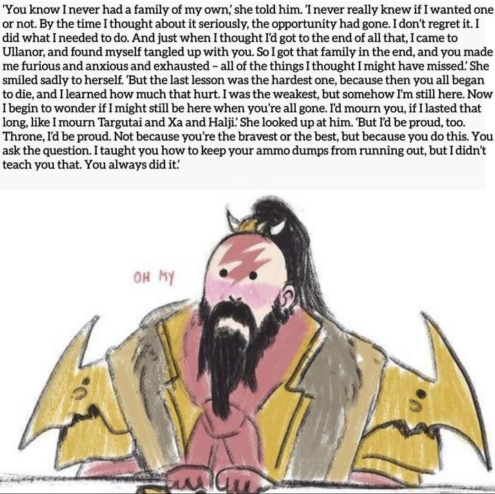 'You know I never had a family of my own, she told him. 'I never really knew if I wanted one or not. By the time I thought about it seriously, the opportunity had gone. I don't regret it. I did what I needed to do. And just when I thought I'd got to the end of all that, I came to Ullanor, and found myself tangled up with you. So I got that family in the end, and you made me furious and anxious and exhausted - all of the things I thought I might have missed! She smiled sadly to herself. 'But the last lesson was the hardest one, because then you all began to die, and I learned how much that hurt. I was the weakest, but somehow I'm still here. Now I begin to wonder if I might still be here when you're all gone. I'd mourn you, if I lasted that long, like I mourn Targutai and Xa and Halji. She looked up at him. 'But I'd be proud, too. Throne, I'd be proud. Not because you're the bravest or the best, but because you do this. You ask the question. I taught you how to keep your ammo dumps from running out, but I didn't teach you that. You always did it. OH MY