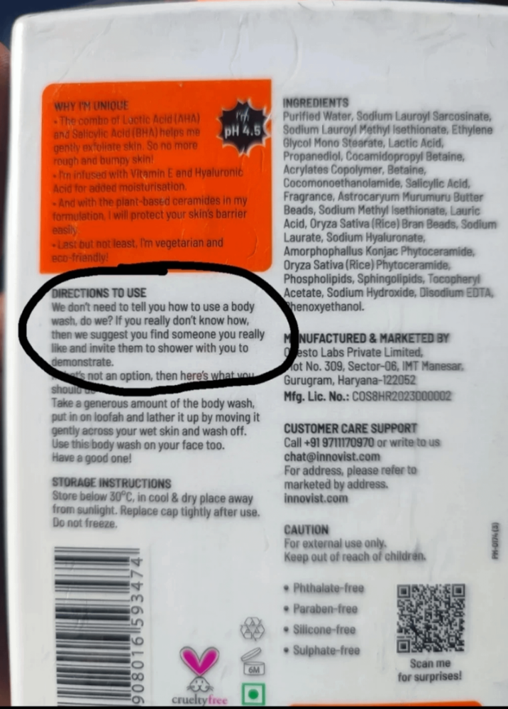 WHY I'M UNIQUE W The combo of Lactic Acid (AHA) and Salicylic Acid (BHA) helps me gently exfoliate skin. So no more rough and bumpy skin! pH 4.5 -I'm infused with Vitamin E and Hyaluronic Acid for added moisturisation. -And with the plant-based ceramides in my formulation, I will protect your skin's barrier easily -Last but not least, I'm vegetarian and eco-friendly! DIRECTIONS TO USE We don't need to tell you how to use a body wash, do we? If you really don't know how, then we suggest you find someone you really like and invite them to shower with you to demonstrate. t's not an option, then here's what you should Take a generous amount of the body wash, put in on loofah and lather it up by moving it gently across your wet skin and wash off. Use this body wash on your face too. Have a good one! STORAGE INSTRUCTIONS Store below 30°C, in cool & dry place away from sunlight. Replace cap tightly after use. Do not freeze. 908016 593474 crueltyfree INGREDIENTS Purified Water, Sodium Lauroyl Sarcosinate, Sodium Lauroyl Methyl isethionate, Ethylene Glycol Mono Stearate, Lactic Acid, Propanediol, Cocamidopropyl Betaine, Acrylates Copolymer, Betaine, Cocomonoethanolamide, Salicylic Acid, Fragrance, Astrocaryum Murumuru Butter Beads, Sodium Methyl Isethionate, Lauric Acid, Oryza Sativa (Rice) Bran Beads, Sodium Laurate, Sodium Hyaluronate, Amorphophallus Konjac Phytoceramide, Oryza Sativa (Rice) Phytoceramide, Phospholipids, Sphingolipids, Tocopheryl Acetate, Sodium Hydroxide, Disodium EDTA, henoxyethanol. MANUFACTURED & MARKETED BY Oesto Labs Private Limited, ot No. 309, Sector-06, IMT Manesar. Gurugram, Haryana-122052 Mfg. Lic. No.: COS8HR2023000002 CUSTOMER CARE SUPPORT Call +91 9711170970 or write to us chat@innovist.com For address, please refer to marketed by address. innovist.com CAUTION For external use only. Keep out of reach of children. • Phthalate-free • Paraben-free • Silicone-free • Sulphate-free 6M Scan me for surprises! (5)9210-