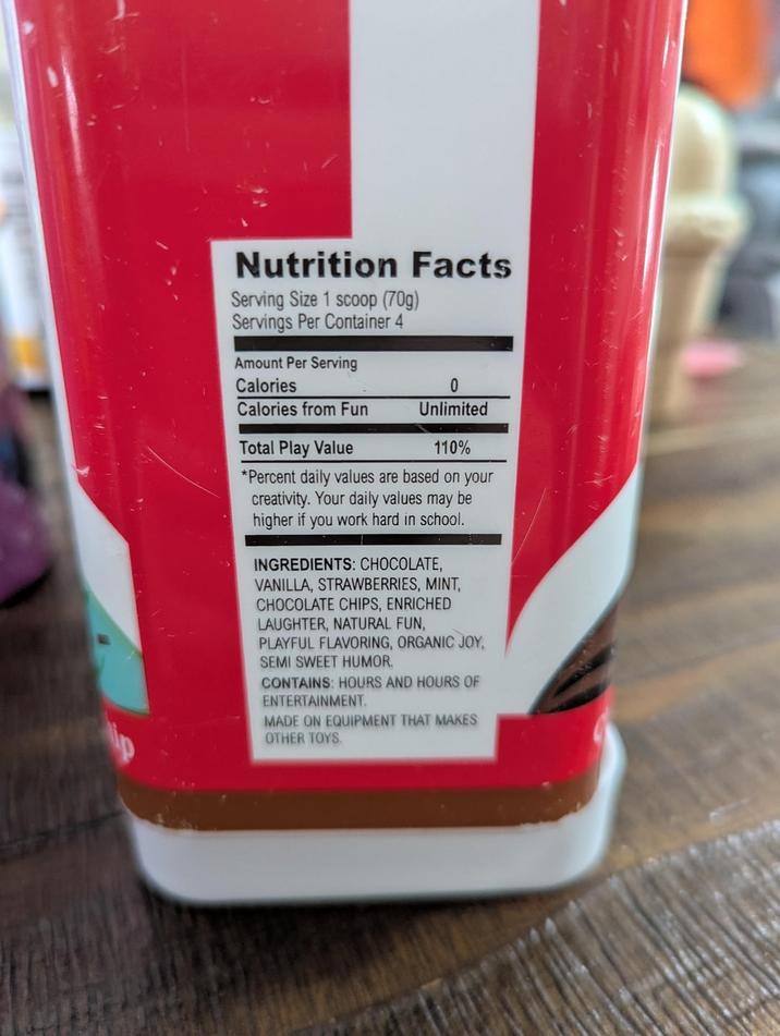 Nutrition Facts Serving Size 1 scoop (70g) Servings Per Container 4 Amount Per Serving Calories 0 Calories from Fun Unlimited Total Play Value 110% *Percent daily values are based on your creativity. Your daily values may be higher if you work hard in school. INGREDIENTS: CHOCOLATE, VANILLA, STRAWBERRIES, MINT, CHOCOLATE CHIPS, ENRICHED LAUGHTER, NATURAL FUN, PLAYFUL FLAVORING, ORGANIC JOY, SEMI SWEET HUMOR. CONTAINS: HOURS AND HOURS OF ENTERTAINMENT. MADE ON EQUIPMENT THAT MAKES OTHER TOYS.