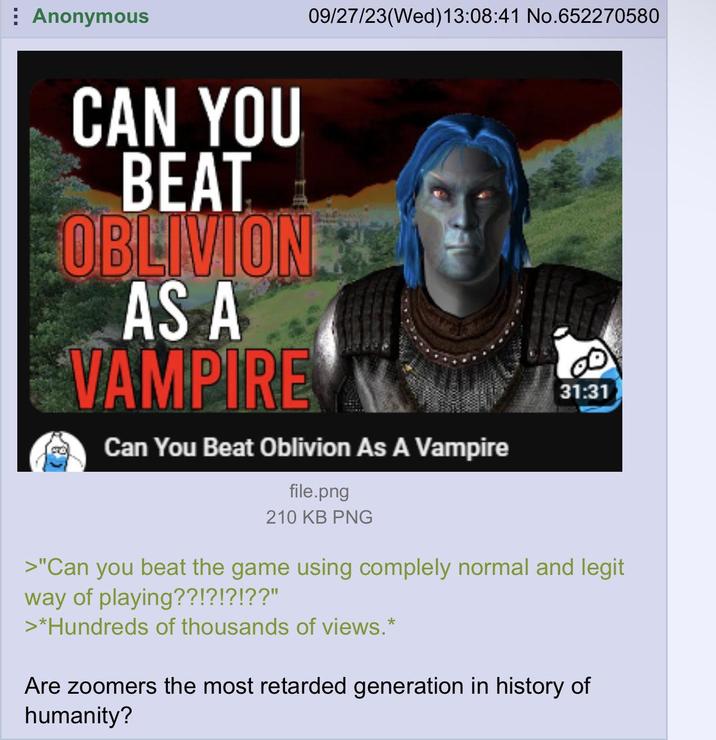Anonymous 09/27/23(Wed)13:08:41 No.652270580 CAN YOU BEAT OBLIVION AS A VAMPIRE Can You Beat Oblivion As A Vampire file.png 31:31 210 KB PNG >"Can you beat the game using complely normal and legit way of playing??!?!?!??" >*Hundreds of thousands of views.* Are zoomers the most retarded generation in history of humanity?