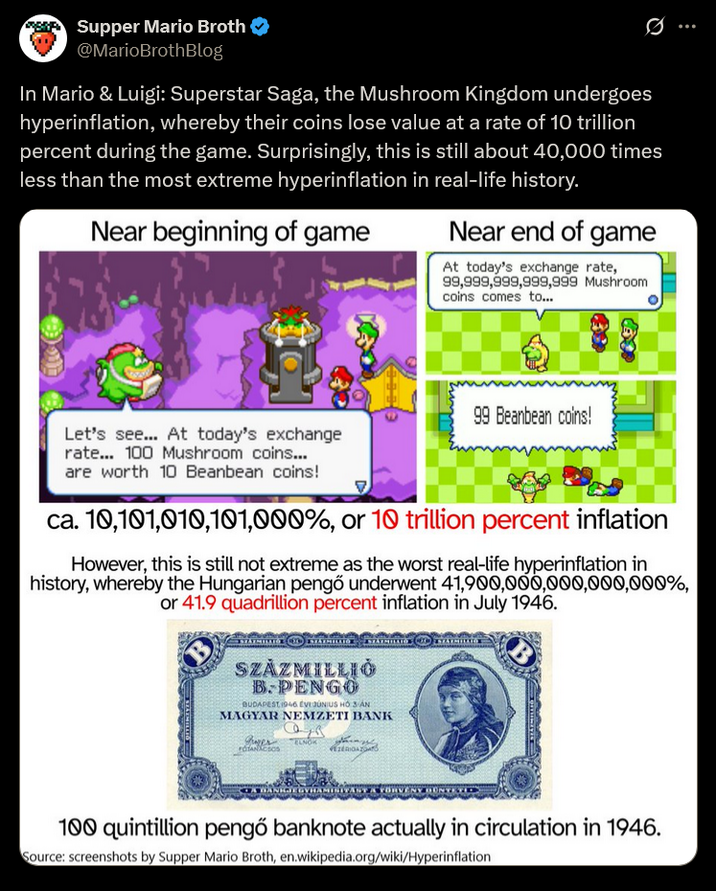 Supper Mario Broth @MarioBrothBlog In Mario & Luigi: Superstar Saga, the Mushroom Kingdom undergoes hyperinflation, whereby their coins lose value at a rate of 10 trillion percent during the game. Surprisingly, this is still about 40,000 times less than the most extreme hyperinflation in real-life history. Near beginning of game Near end of game At today's exchange rate, 99,999,999,999,999 Mushroom coins comes to... Let's see... At today's exchange rate... 100 Mushroom coins... are worth 10 Beanbean coins! 99 Beanbean coins! ca. 10,101,010,101,000%, or 10 trillion percent inflation However, this is still not extreme as the worst real-life hyperinflation in history, whereby the Hungarian pengő underwent 41,900,000,000,000,000%, or 41.9 quadrillion percent inflation in July 1946. SZÁZMILLIÓ B.PENGO BUDAPEST 1946 EVI JÚNIUS HO 3 AN MAGYAR NEMZETI BANK Juver TANACSOS ELNOK TA FÖRVÉNY 100 quintillion pengő banknote actually in circulation in 1946. Source: screenshots by Supper Mario Broth, en.wikipedia.org/wiki/Hyperinflation