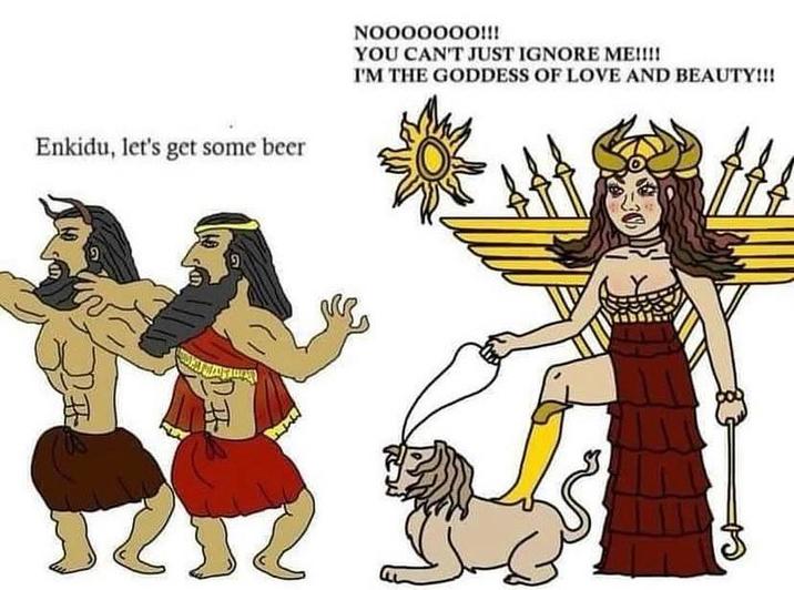 Enkidu, let's get some beer ! 9 NO000000!!! YOU CAN'T JUST IGNORE ME!!!! I'M THE GODDESS OF LOVE AND BEAUTY!!!