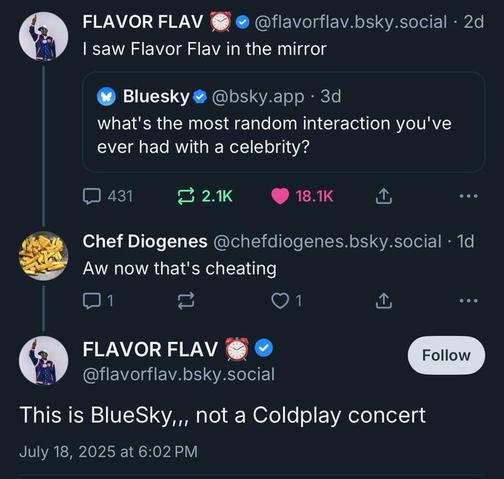 FLAVOR FLAV @flavorflav.bsky.social . 2d I saw Flavor Flav in the mirror Bluesky@bsky.app.3d what's the most random interaction you've ever had with a celebrity? 431 2.1K 18.1K ↑ Chef Diogenes @chefdiogenes.bsky.social . 1d Aw now that's cheating ☐ 1 23 1 ↑ FLAVOR FLAV @flavorflav.bsky.social This is BlueSky,,, not a Coldplay concert July 18, 2025 at 6:02 PM Follow
