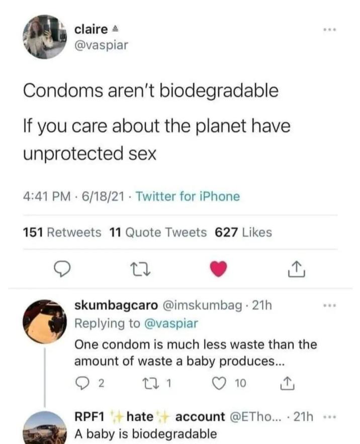claire A @vaspiar Condoms aren't biodegradable If you care about the planet have unprotected sex 4:41 PM 6/18/21 Twitter for iPhone 151 Retweets 11 Quote Tweets 627 Likes 27 skumbagcaro @imskumbag 21h Replying to @vaspiar One condom is much less waste than the amount of waste a baby produces... 2 RPF1 27 1 10 ↑ hate account @ETho.... 21h A baby is biodegradable ***