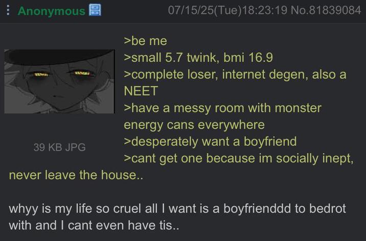Anonymous >be me 07/15/25(Tue)18:23:19 No.81839084 39 KB JPG >small 5.7 twink, bmi 16.9 >complete loser, internet degen, also a NEET >have a messy room with monster energy cans everywhere >desperately want a boyfriend >cant get one because im socially inept, never leave the house.. whyy is my life so cruel all I want is a boyfrienddd to bedrot with and I cant even have tis..