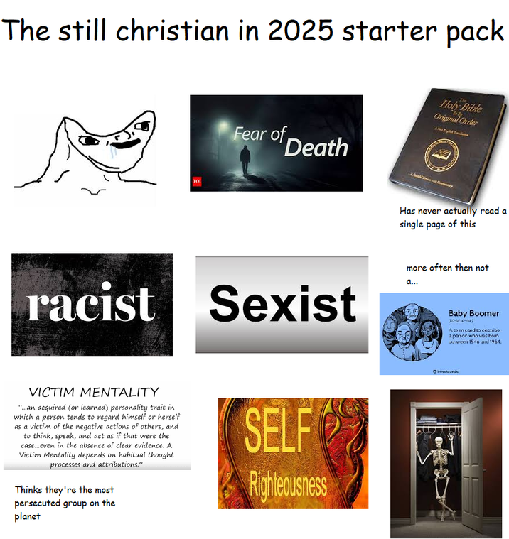 The still christian in 2025 starter pack Fear of Death Holy Bible Original Order TOI Has never actually read a single page of this racist Sexist VICTIM MENTALITY "...an acquired (or learned) personality trait in which a person tends to regard himself or herself as a victim of the negative actions of others, and to think, speak, and act as if that were the case...even in the absence of clear evidence. A Victim Mentality depends on habitual thought processes and attributions." Thinks they're the most SELF Righteousness more often then not a... Baby Boomer - Atem used to cescribe a person who was hom ween 1946 and 1964. Invectococc persecuted group on the planet