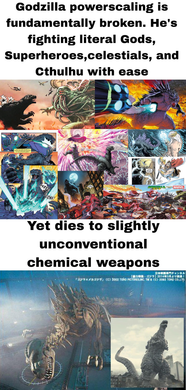 Godzilla powerscaling is fundamentally broken. He's fighting literal Gods, Superheroes, celestials, and Cthulhu with ease CELESTIALS WERE DESIGNED TO SURVIVE THE INFINITE VOID OF OUTER SPACE AND THE RADINO INFERNOS AT THE CENTER OF PLANETS BUT NOT GODALLA MARVEL 5353 UNIVERST KRE BEONK! Yet dies to slightly unconventional chemical weapons 日本映画専門チャンネル 【参力特集・ゴジラ】 2014年3月より放 TAX (C) 2002 TOHO PICTURES INC, TM & (C) 2002 TOHD CO.LTD.