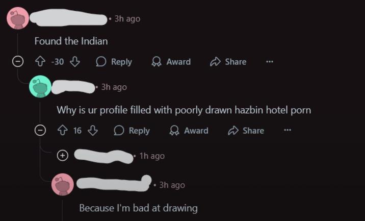 Found the Indian 3h ago -30 Reply Award Share 3h ago Why is ur profile filled with poorly drawn hazbin hotel p--- 16 Reply 1h ago Award 3h ago Because I'm bad at drawing Share