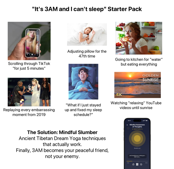 "It's 3AM and I can't sleep" Starter Pack Scrolling through TikTok "for just 5 minutes" Adjusting pillow for the 47th time Going to kitchen for "water" but eating everything GOLDEN SUNRISE 0320 4K Watching "relaxing" YouTube videos until sunrise Replaying every embarrassing moment from 2019 "What if I just stayed up and fixed my sleep schedule?" 09:41 x Mindful Awareness of Thoughts Daytime Practice The Solution: Mindful Slumber Ancient Tibetan Dream Yoga techniques that actually work. Finally, 3AM becomes your peaceful friend, not your enemy. Breathe out and breathing out, letting go a little more...