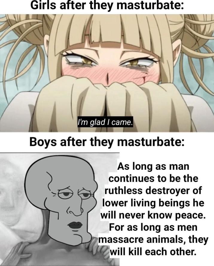Girls after they masturbate: I'm glad I came. Boys after they masturbate: As long as man continues to be the ruthless destroyer of lower living beings he will never know peace. For as long as men massacre animals, they will kill each other.