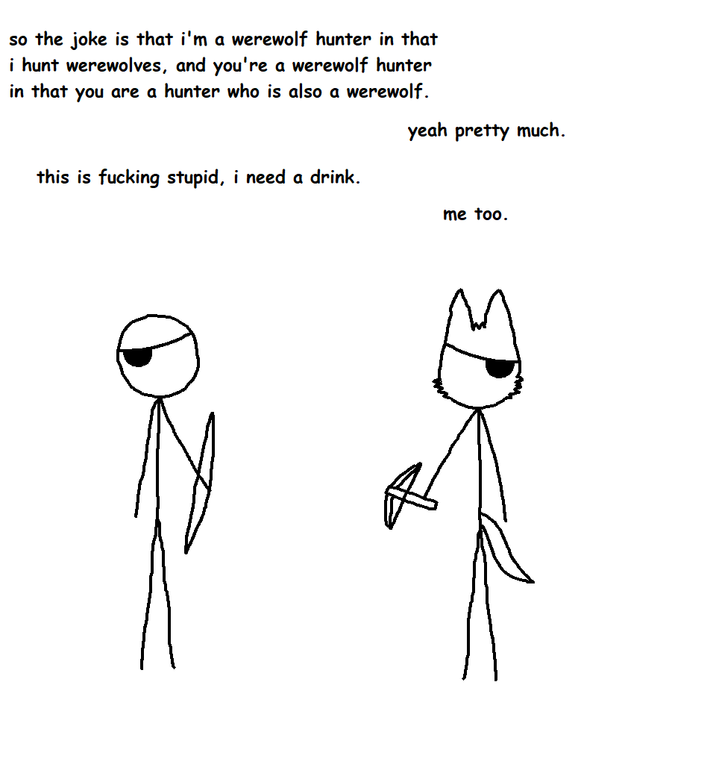 so the joke is that i'm a werewolf hunter in that i hunt werewolves, and you're a werewolf hunter in that you are a hunter who is also a werewolf. this is f------ stupid, i need a drink. yeah pretty much. me too.