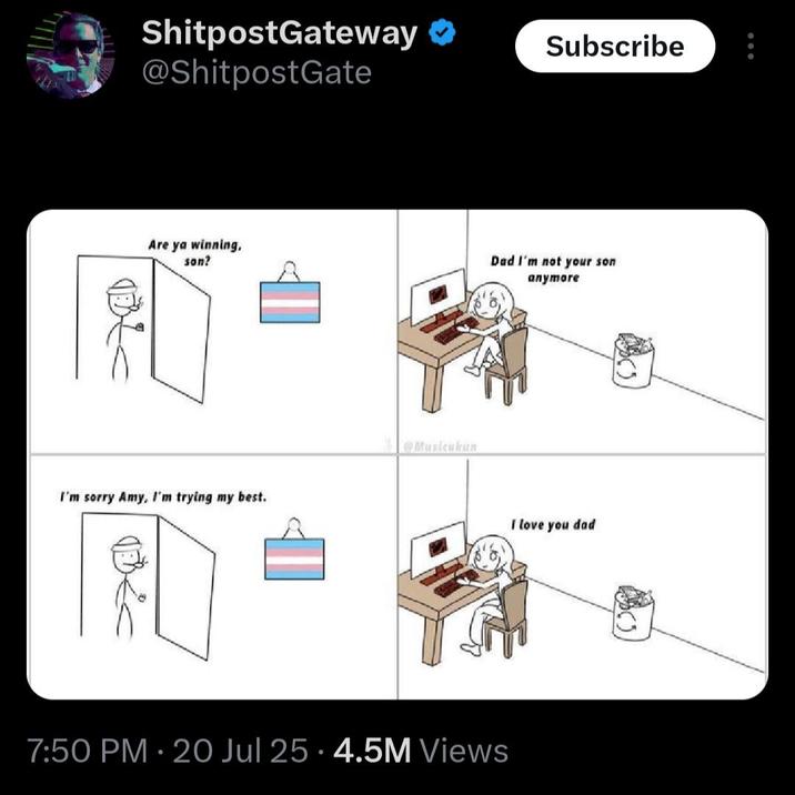ShitpostGateway @ShitpostGate Are ya winning, son? I'm sorry Amy, I'm trying my best. @Musicukun Subscribe Dad I'm not your son 7:50 PM - 20 Jul 25 4.5M Views • anymore I love you dad