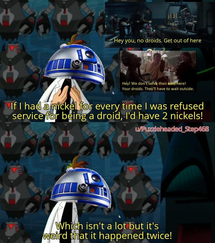 Hey you, no droids. Get out of here Hey! We don't serve their kind here! Your droids. They'll have to wait outside. If I had a nickel for every time I was refused service for being a droid, I'd have 2 nickels! u/Puzzleheaded Step468 Which isn't a lot but it's weird that it happened twice!