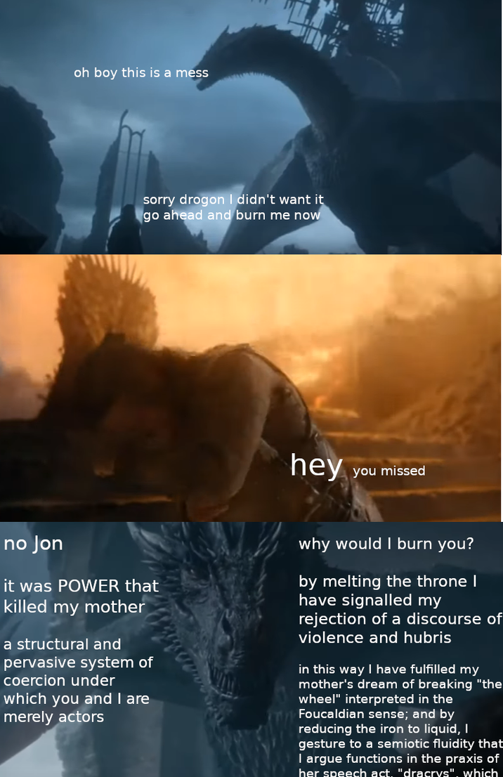 oh boy this is a mess sorry drogon I didn't want it go ahead and burn me now hey you missed no Jon it was POWER that killed my mother a structural and pervasive system of coercion under which you and I are merely actors why would I burn you? by melting the throne I have signalled my rejection of a discourse of violence and hubris in this way I have fulfilled my mother's dream of breaking "the wheel" interpreted in the Foucaldian sense; and by reducing the iron to liquid, I gesture to a semiotic fluidity that I argue functions in the praxis of her speech act. "dracrys", which