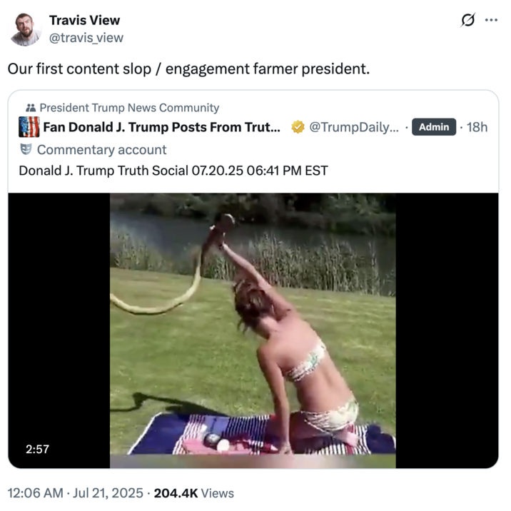 Our first content slop / engagement farmer president. A "quote-tweet":https://knowyourmeme.com/memes/quote-retweets-qrts reacting to the "Truth Social":https://knowyourmeme.com/memes/sites/truth-social post shared by "U.S.":https://knowyourmeme.com/memes/cultures/united-states-of-america President "Donald Trump":https://knowyourmeme.com/memes/people/donald-trump in July 2025, which was a "reposted":https://knowyourmeme.com/memes/repost "Top 25 Respect Moments" "viral video":https://knowyourmeme.com/memes/viral-videos montage.
