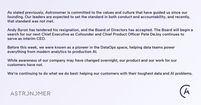 As stated previously, Astronomer is committed to the values and culture that have guided us since our founding. Our leaders are expected to set the standard in both conduct and accountability, and recently, that standard was not met. Andy Byron has tendered his resignation, and the Board of Directors has accepted. The Board will begin a search for our next Chief Executive as Cofounder and Chief Product Officer Pete De Joy continues to serve as interim CEO. Before this week, we were known as a pioneer in the DataOps space, helping data teams power everything from modern analytics to production Al. While awareness of our company may have changed overnight, our product and our work for our customers have not. We're continuing to do what we do best: helping our customers with their toughest data and Al problems. ASTRONOMER A