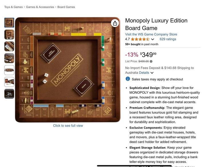Toys & Games Games & Accessories Board Games 2+ VISITING UNITY MONOPOLY The Fast-Dealing Property Trading Games ow 900 INCOME FAX CHANCE Click to see full view Monopoly Luxury Edition Board Game Visit the WS Game Company Store 4.7 ✰✰✰✰✰ V 629 ratings 50+ bought in past month -13% $349⁹⁹ List Price: $400.000 No Import Fees Deposit & $140.68 Shipping to Australia Details ✓ • Sales taxes may apply at checkout Sophisticated Design: Show off your love for MONOPOLY with this luxurious heirloom-quality game, housed in a stunning burl-finished wood cabinet complete with die-cast metal accents. • Premium Craftsmanship: The elegant game board features luxurious gold foil stamping and a recessed faux leather rolling area, designed for durability and sophistication. • Exclusive Components: Enjoy elevated gameplay with die-cast metal houses, hotels, and movers, plus a faux-leather-wrapped title deed card holder for added refinement. ⚫ Elegant Storage Solution: Keep your game pieces organized in dedicated storage drawers featuring die-cast metal pulls, including a bank teller-style money tray for easy access. AGNE