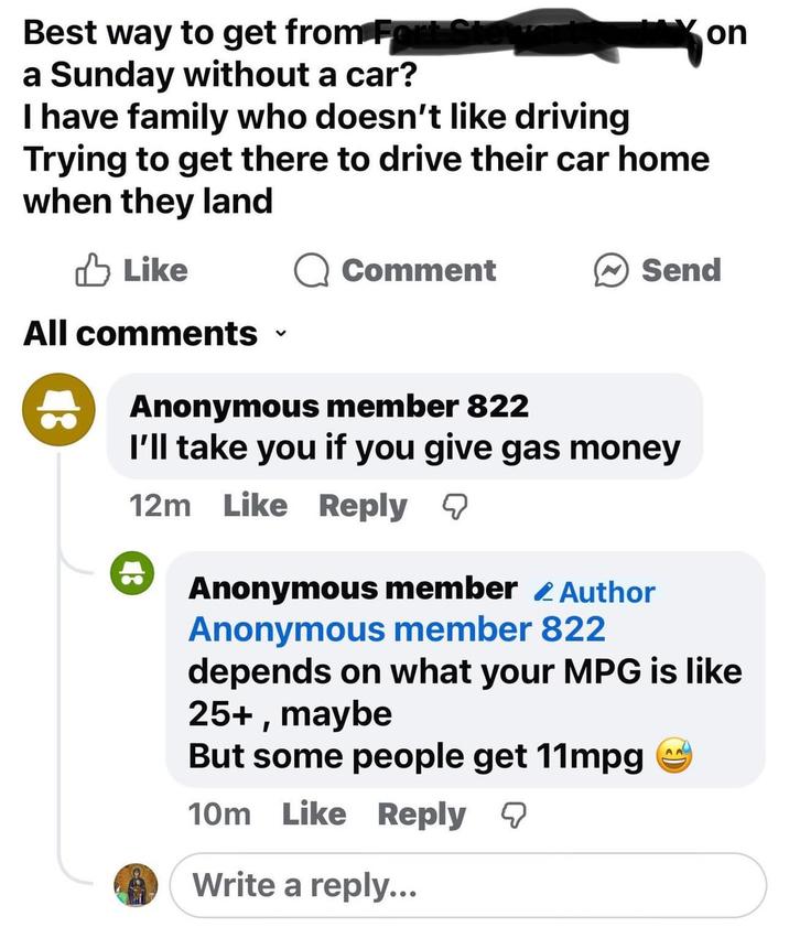 Best way to get from For a Sunday without a car? I have family who doesn't like driving Trying to get there to drive their car home when they land Like Comment on Send All comments く Anonymous member 822 I'll take you if you give gas money 12m Like Reply Anonymous member Author Anonymous member 822 depends on what your MPG is like 25+, maybe But some people get 11mpg 10m Like Reply ☑ Write a reply... AA