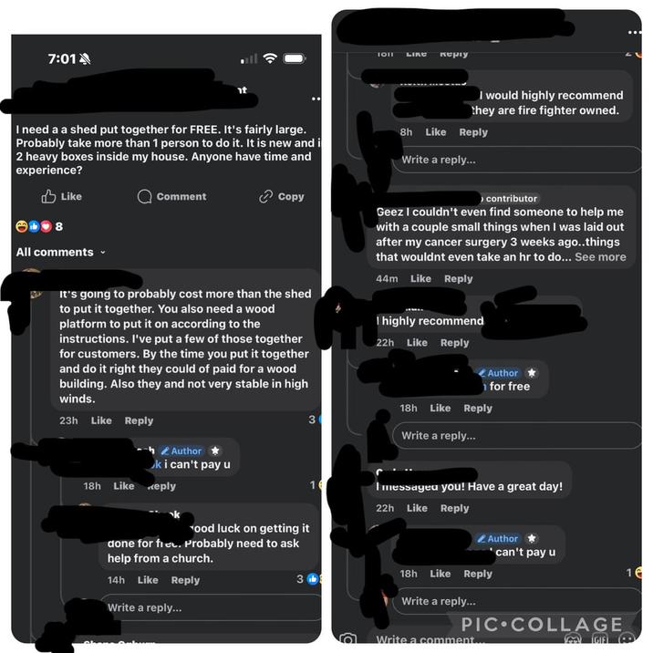 7:01 1011 LIKE керту I need a a shed put together for FREE. It's fairly large. Probably take more than 1 person to do it. It is new and i 2 heavy boxes inside my house. Anyone have time and experience? 8h Like I would highly recommend they are fire fighter owned. Reply Write a reply... Like 1♥8 All comments ▾ Comment Copy It's going to probably cost more than the shed to put it together. You also need a wood platform to put it on according to the instructions. I've put a few of those together for customers. By the time you put it together and do it right they could of paid for a wood building. Also they and not very stable in high winds. > contributor Geez I couldn't even find someone to help me with a couple small things when I was laid out after my cancer surgery 3 weeks ago..things that wouldnt even take an hr to do... See more 44m Like Reply I highly recommend 22h Like Reply Author ⭑ for free 23h Like Reply 18h Like Reply 3 Write a reply... Author⭑ ki can't pay u 18h Like Keply 16 22h I messagea you! Have a great day! Like Reply ood luck on getting it done for fiet. Probably need to ask Author ⭑ 'can't pay u help from a church. 14h Like Reply 18h Like Reply 16 3b Write a reply... Write a reply... PIC COLLAGE Write a comment.