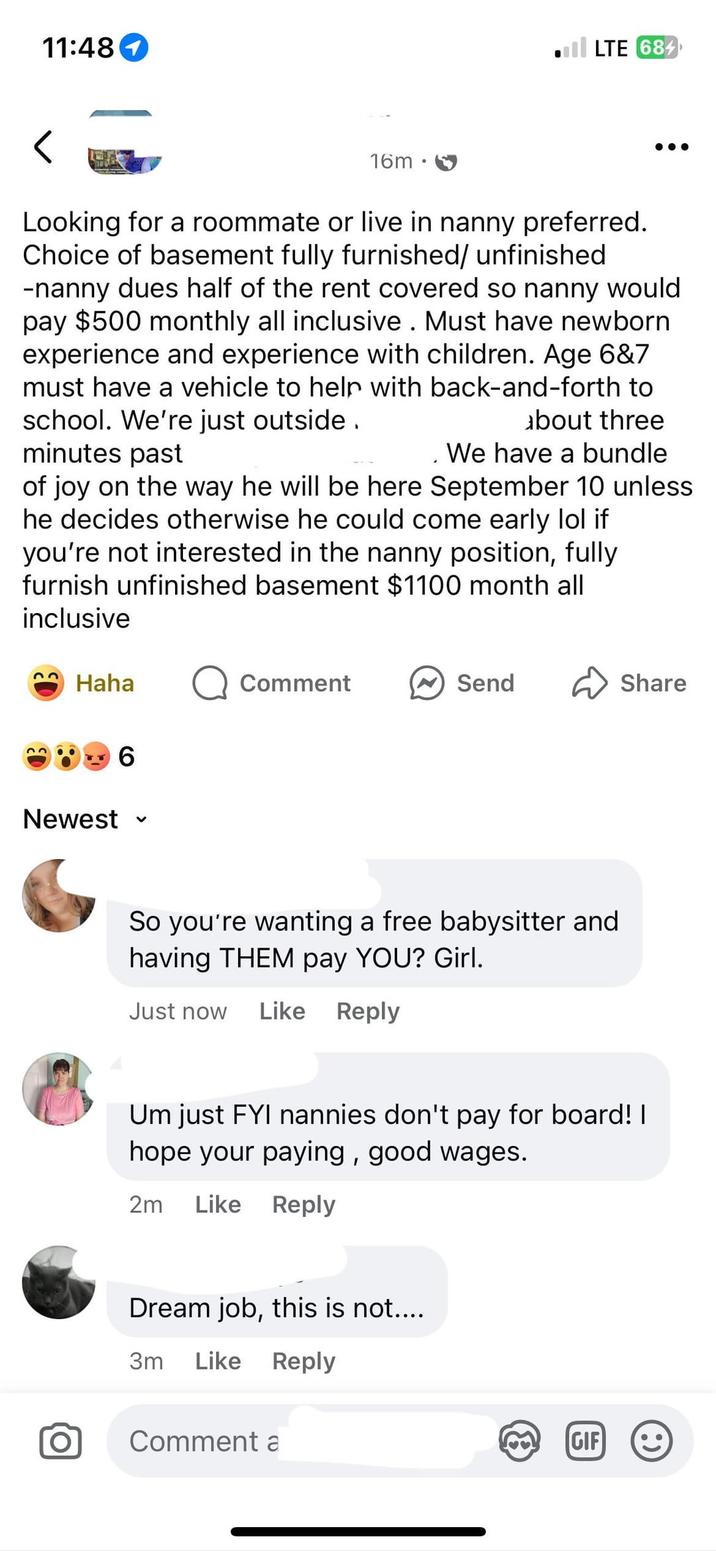 11:48 ■ll LTE 684 16m Looking for a roommate or live in nanny preferred. Choice of basement fully furnished/ unfinished -nanny dues half of the rent covered so nanny would pay $500 monthly all inclusive. Must have newborn experience and experience with children. Age 6&7 must have a vehicle to help with back-and-forth to school. We're just outside. about three minutes past We have a bundle of joy on the way he will be here September 10 unless he decides otherwise he could come early lol if you're not interested in the nanny position, fully furnish unfinished basement $1100 month all inclusive Haha Q Comment Send Share Newest 6 ✓ So you're wanting a free babysitter and having THEM pay YOU? Girl. Just now Like Reply Um just FYI nannies don't pay for board! I hope your paying, good wages. 2m Like Reply Dream job, this is not.... 3m Like Reply ΤΟ Comment a [GIF]