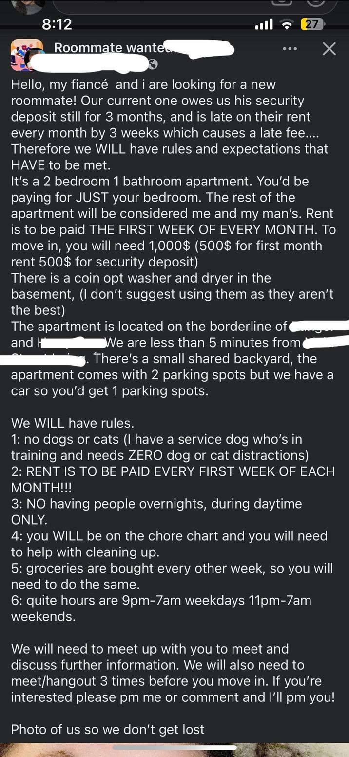 D 8:12 Roommate wanted. ! | 27 Hello, my fiancé and i are looking for a new roommate! Our current one owes us his security deposit still for 3 months, and is late on their rent every month by 3 weeks which causes a late fee.... Therefore we WILL have rules and expectations that HAVE to be met. It's a 2 bedroom 1 bathroom apartment. You'd be paying for JUST your bedroom. The rest of the apartment will be considered me and my man's. Rent is to be paid THE FIRST WEEK OF EVERY MONTH. TO move in, you will need 1,000$ (500$ for first month rent 500$ for security deposit) There is a coin opt washer and dryer in the basement, (I don't suggest using them as they aren't the best) The apartment is located on the borderline of and H We are less than 5 minutes from There's a small shared backyard, the apartment comes with 2 parking spots but we have a car so you'd get 1 parking spots. We WILL have rules. 1: no dogs or cats (I have a service dog who's in training and needs ZERO dog or cat distractions) 2: RENT IS TO BE PAID EVERY FIRST WEEK OF EACH MONTH!!! 3: NO having people overnights, during daytime ONLY. 4: you WILL be on the chore chart and you will need to help with cleaning up. 5: groceries are bought every other week, so you will need to do the same. 6: quite hours are 9pm-7am weekdays 11pm-7am weekends. We will need to meet up with you to meet and discuss further information. We will also need to meet/hangout 3 times before you move in. If you're interested please pm me or comment and I'll pm you! Photo of us so we don't get lost