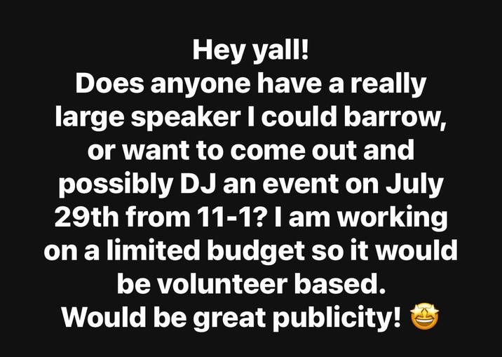 Hey yall! Does anyone have a really large speaker I could barrow, or want to come out and possibly DJ an event on July 29th from 11-1? I am working on a limited budget so it would be volunteer based. Would be great publicity!