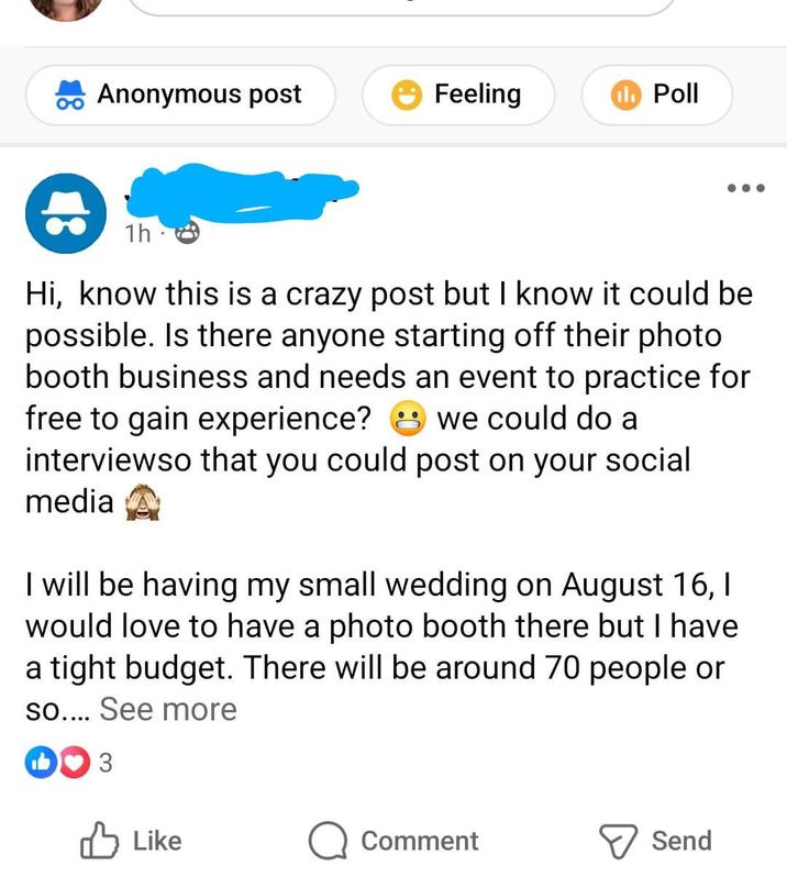 Anonymous post Feeling Poll 1h Hi, know this is a crazy post but I know it could be possible. Is there anyone starting off their photo booth business and needs an event to practice for free to gain experience? we could do a interviewso that you could post on your social media I will be having my small wedding on August 16, I would love to have a photo booth there but I have a tight budget. There will be around 70 people or so.... See more DO 3 Like Comment Send