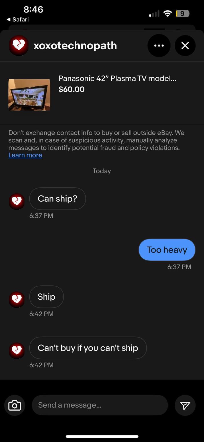 8:46 Safari xoxotechnopath O Panasonic 42" Plasma TV model... $60.00 Don't exchange contact info to buy or sell outside eBay. We scan and, in case of suspicious activity, manually analyze messages to identify potential fraud and policy violations. Learn more Can ship? 6:37 PM Ship 6:42 PM Today Too heavy 6:37 PM Can't buy if you can't ship 6:42 PM Send a message... A