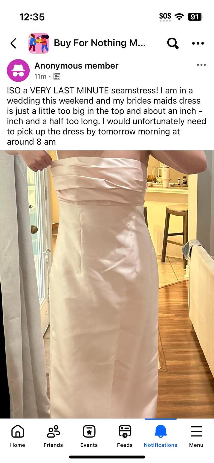 12:35 SOS 91 Buy For Nothing M... Anonymous member 11m ૧ ISO a VERY LAST MINUTE seamstress! I am in a wedding this weekend and my brides maids dress is just a little too big in the top and about an inch. inch and a half too long. I would unfortunately need to pick up the dress by tomorrow morning at around 8 am g = Home Friends Events Feeds Notifications Menu