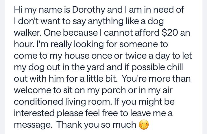Hi my name is Dorothy and I am in need of I don't want to say anything like a dog. walker. One because I cannot afford $20 an hour. I'm really looking for someone to come to my house once or twice a day to let my dog out in the yard and if possible chill out with him for a little bit. You're more than welcome to sit on my porch or in my air conditioned living room. If you might be interested please feel free to leave me a message. Thank you so much