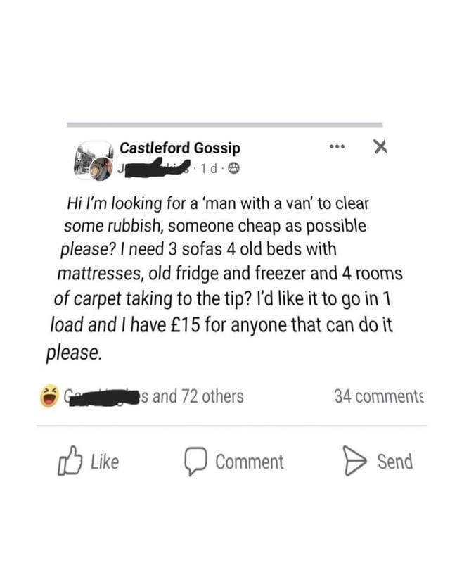 Castleford Gossip PL Hi I'm looking for a 'man with a van' to clear some rubbish, someone cheap as possible please? I need 3 sofas 4 old beds with mattresses, old fridge and freezer and 4 rooms of carpet taking to the tip? I'd like it to go in 1 load and I have £15 for anyone that can do it please. Like s and 72 others 34 comments Comment Send