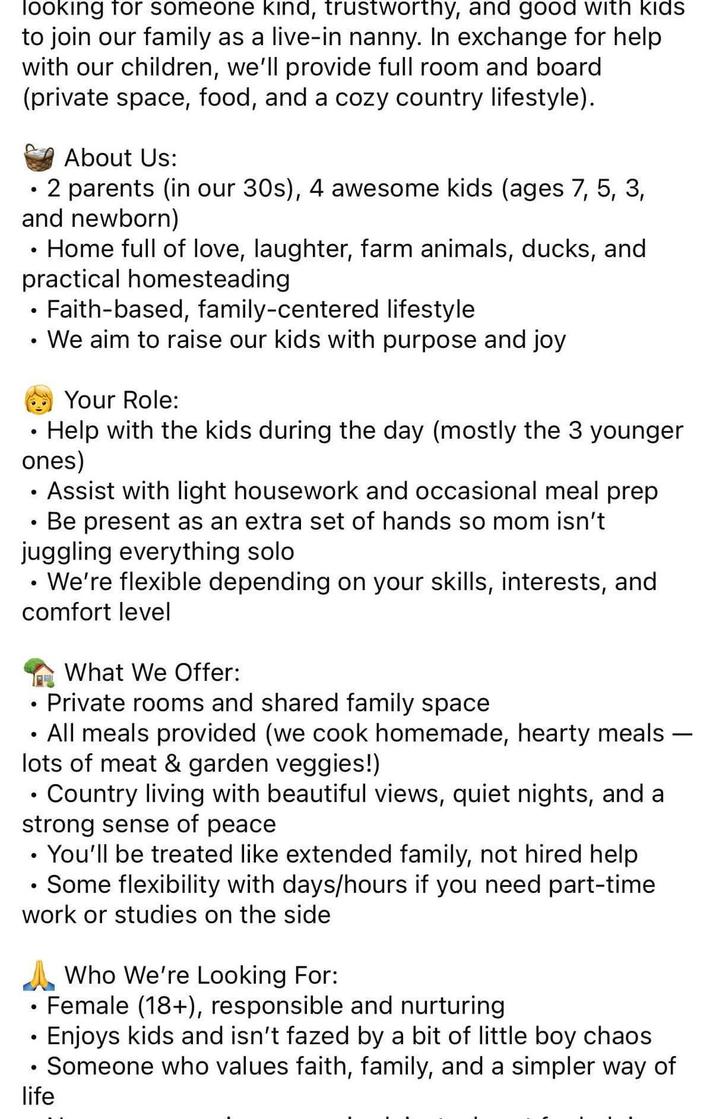 looking for someone kind, trustworthy, and good with kids to join our family as a live-in nanny. In exchange for help with our children, we'll provide full room and board (private space, food, and a cozy country lifestyle). • About Us: 2 parents (in our 30s), 4 awesome kids (ages 7, 5, 3, and newborn) ⚫ Home full of love, laughter, farm animals, ducks, and practical homesteading •Faith-based, family-centered lifestyle . • We aim to raise our kids with purpose and joy Your Role: Help with the kids during the day (mostly the 3 younger ones) • • Assist with light housework and occasional meal prep Be present as an extra set of hands so mom isn't juggling everything solo ⚫ We're flexible depending on your skills, interests, and comfort level • • What We Offer: Private rooms and shared family space All meals provided (we cook homemade, hearty meals lots of meat & garden veggies!) Country living with beautiful views, quiet nights, and a strong sense of peace • You'll be treated like extended family, not hired help • Some flexibility with days/hours if you need part-time work or studies on the side Who We're Looking For: • Female (18+), responsible and nurturing • Enjoys kids and isn't fazed by a bit of little boy chaos Someone who values faith, family, and a simpler way of life -