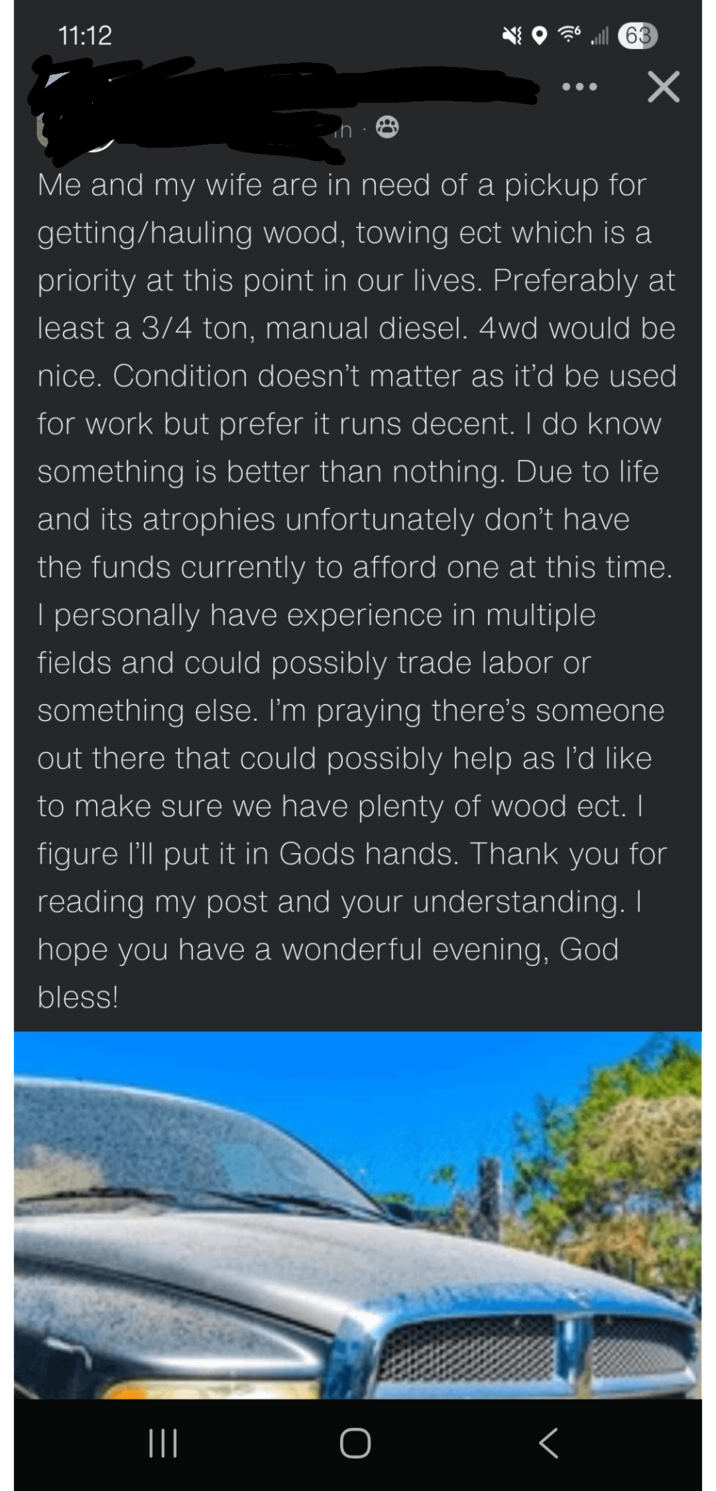 11:12 63 Me and my wife are in need of a pickup for getting/hauling wood, towing ect which is a priority at this point in our lives. Preferably at least a 3/4 ton, manual diesel. 4wd would be nice. Condition doesn't matter as it'd be used for work but prefer it runs decent. I do know something is better than nothing. Due to life and its atrophies unfortunately don't have the funds currently to afford one at this time. I personally have experience in multiple fields and could possibly trade labor or something else. I'm praying there's someone out there that could possibly help as I'd like to make sure we have plenty of wood ect. I figure I'll put it in Gods hands. Thank you for reading my post and your understanding. I hope you have a wonderful evening, God bless! |||
