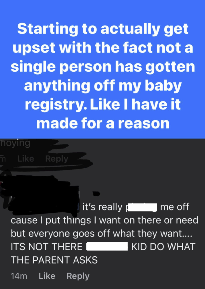 Starting to actually get upset with the fact not a single person has gotten anything off my baby registry. Like I have it made for a reason noying m Like Reply it's really me off cause I put things I want on there or need but everyone goes off what they want.... ITS NOT THERE KID DO WHAT THE PARENT ASKS 14m Like Reply