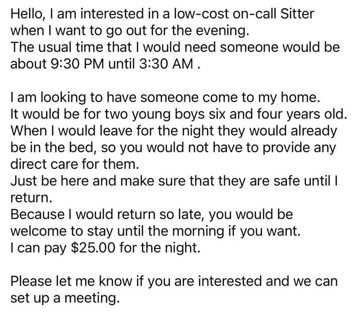 Hello, I am interested in a low-cost on-call Sitter when I want to go out for the evening. The usual time that I would need someone would be about 9:30 PM until 3:30 AM. I am looking to have someone come to my home. It would be for two young boys six and four years old. When I would leave for the night they would already be in the bed, so you would not have to provide any direct care for them. Just be here and make sure that they are safe until I return. Because I would return so late, you would be welcome to stay until the morning if you want. I can pay $25.00 for the night. Please let me know if you are interested and we can set up a meeting.