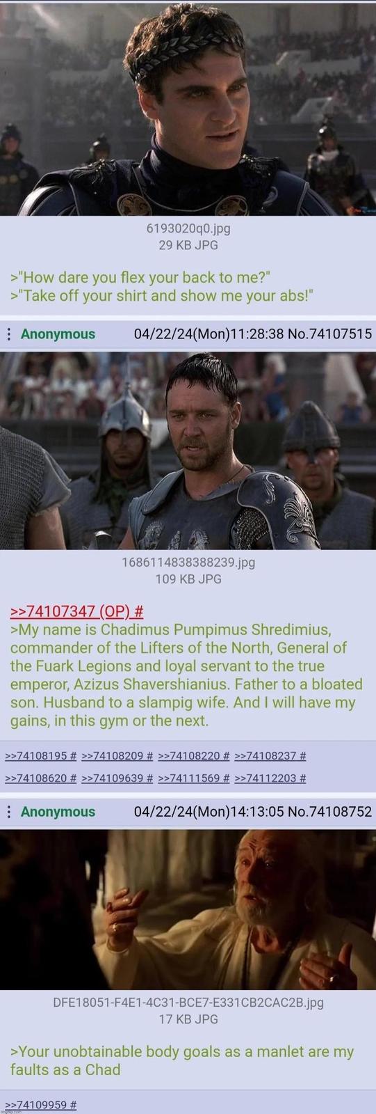 6193020q0.jpg 29 KB JPG >"How dare you flex your back to me?" >"Take off your shirt and show me your abs!" Anonymous 04/22/24(Mon)11:28:38 No.74107515 1686114838388239.jpg 109 KB JPG >>74107347 (OP) # >My name is Chadimus Pumpimus Shredimius, commander of the Lifters of the North, General of the Fuark Legions and loyal servant to the true emperor, Azizus Shavershianius. Father to a bloated son. Husband to a slampig wife. And I will have my gains, in this gym or the next. >>74108195 # >>74108209 # >>74108220 # >>74108237 # >>74108620 # >>74109639 # >>74111569 # >>74112203 # Anonymous 04/22/24(Mon)14:13:05 No.74108752 DFE18051-F4E1-4C31-BCE7-E331CB2CAC2B.jpg 17 KB JPG >Your unobtainable body goals as a manlet are my faults as a Chad >>74109959 #