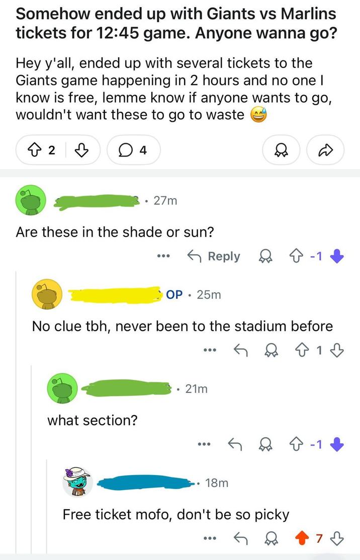 Somehow ended up with Giants vs Marlins tickets for 12:45 game. Anyone wanna go? Hey y'all, ended up with several tickets to the Giants game happening in 2 hours and no one I know is free, lemme know if anyone wants to go, wouldn't want these to go to waste AA 2 3 × 4 27m Are these in the shade or sun? Reply ◇ -1 OP. 25m No clue tbh, never been to the stadium before • 21m what section? 18m Free ticket mofo, don't be so picky 1 -1 73