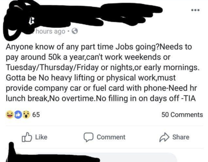 hours ago. Anyone know of any part time Jobs going?Needs to pay around 50k a year,can't work weekends or Tuesday/Thursday/Friday or nights,or early mornings. Gotta be No heavy lifting or physical work,must provide company car or fuel card with phone-Need hr lunch break, No overtime. No filling in on days off -TIA D65 50 Comments Like Comment Share