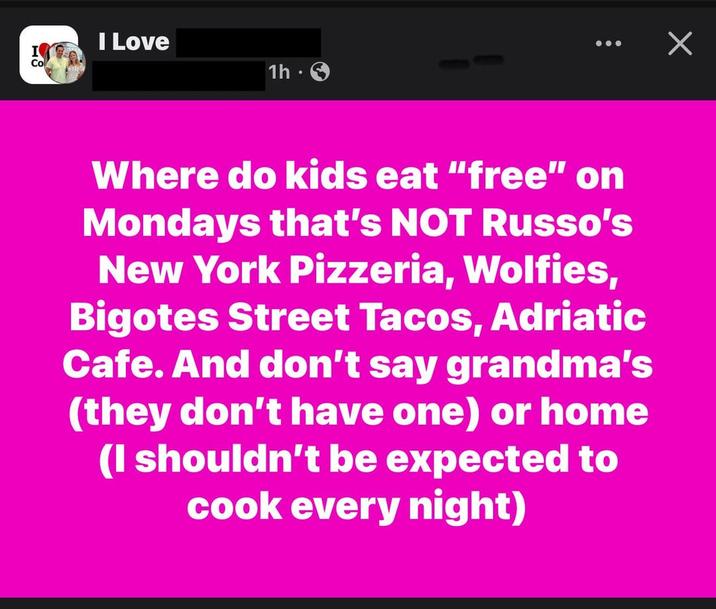 I Love Co 1h Х Where do kids eat "free" on Mondays that's NOT Russo's New York Pizzeria, Wolfies, Bigotes Street Tacos, Adriatic Cafe. And don't say grandma's (they don't have one) or home (I shouldn't be expected to cook every night)