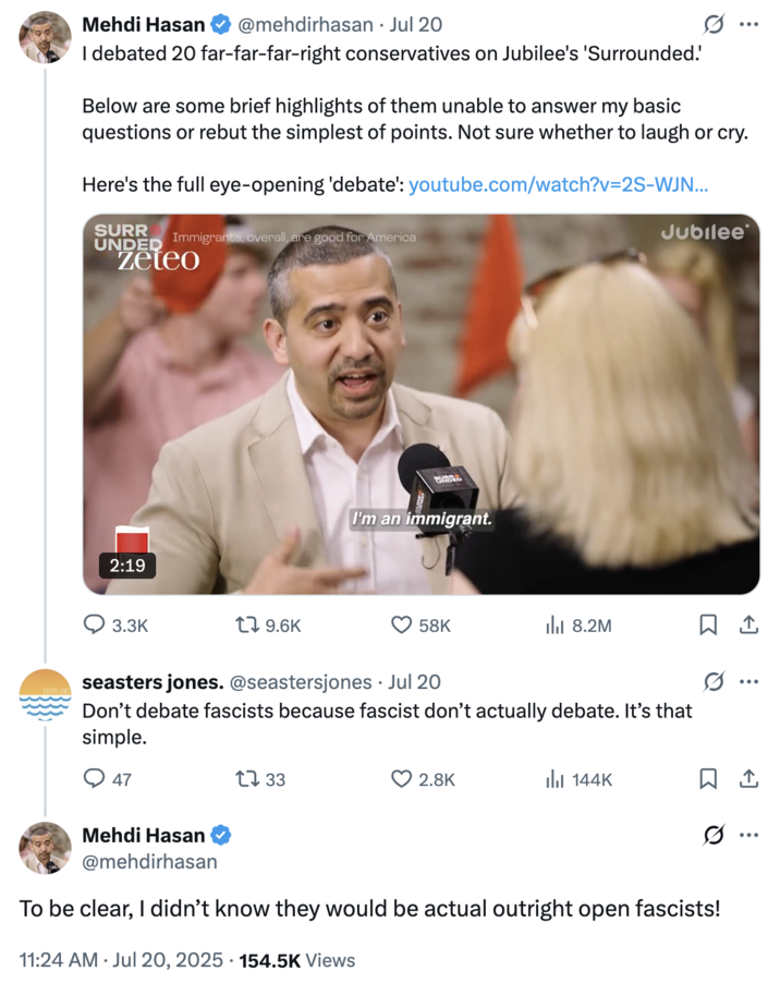 July 20th, 2025 tweet by @mehdirhasan Mehdi Hasan responded to a tweet criticizing him for "debating fascists" by writing, "To be clear, I didn’t know they would be actual outright open fascists!" The post gathered over 9,000 likes in a day.
