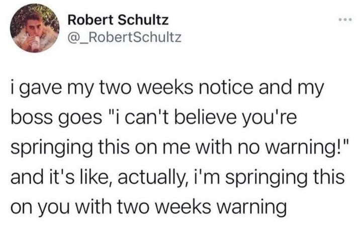 Robert Schultz @_RobertSchultz i gave my two weeks notice and my boss goes "i can't believe you're springing this on me with no warning!" and it's like, actually, i'm springing this on you with two weeks warning