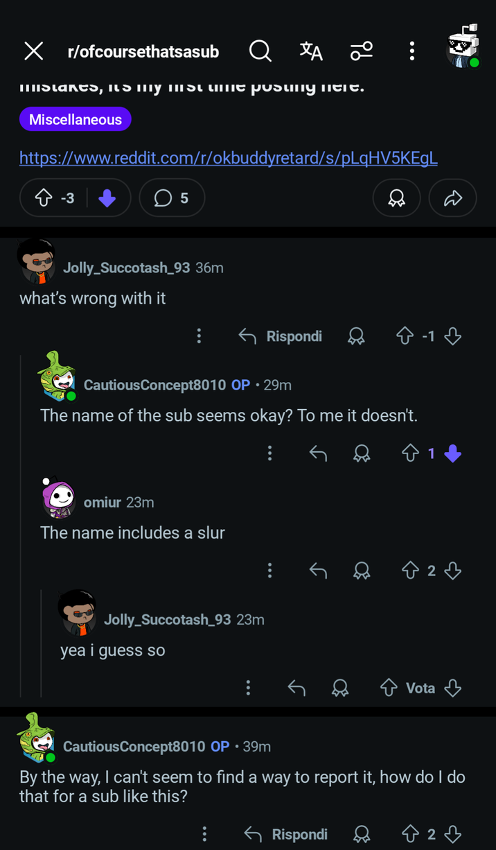 ✓ r/ofcoursethatsasub ха 9b Mislares, ILS MTY MISL LIITe pusuny meIT. Miscellaneous https://www.reddit.com/r/okbuddyretard/s/pLqHV5KEgL > -3 ☐ 5 Jolly_Succotash_93 36m what's wrong with it Rispondi -1 CautiousConcept8010 OP • 29m The name of the sub seems okay? To me it doesn't. omiur 23m The name includes a slur Jolly_Succotash_93 23m yea i guess so 2♡ ✰ Vota CautiousConcept8010 OP ⚫ 39m By the way, I can't seem to find a way to report it, how do I do that for a sub like this? ← Rispondi Ŵ 2♡