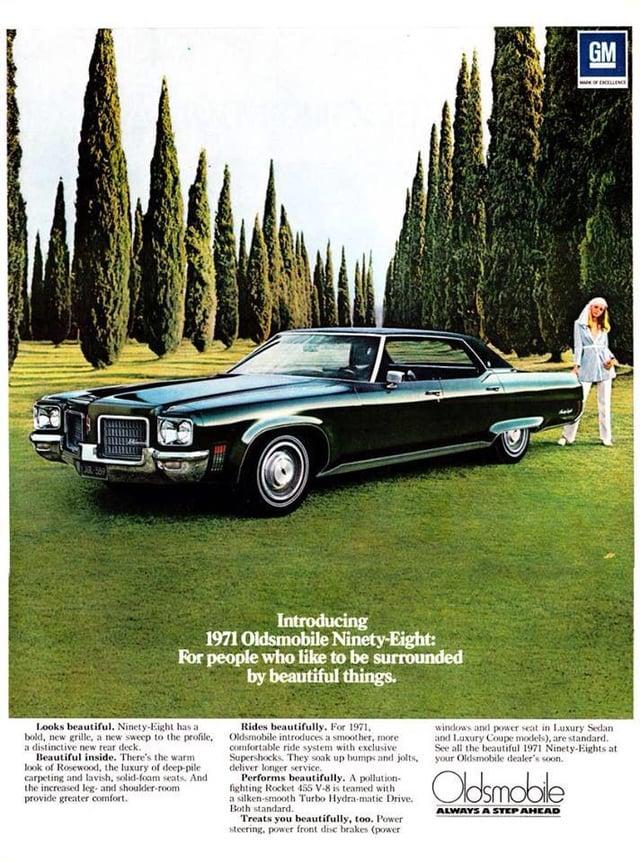 Introducing 1971 Oldsmobile Ninety-Eight: For people who like to be surrounded by beautiful things. GM Looks beautiful. Ninety-Eight has a bold, new grille, a new sweep to the profile. a distinctive new rear deck. Beautiful inside. There's the warm look of Rosewood, the luxury of deep-pile carpeting and lavish, solid-foam seats. And the increased leg- and shoulder-room provide greater comfort. Rides beautifully. For 1971, Oldsmobile introduces a smoother, more comfortable ride system with exclusive Supershocks. They soak up bumps and jolts, deliver longer service. Performs beautifully. A pollution- fighting Rocket 455 V-8 is teamed with a silken-smooth Turbo Hydra-matic Drive. Both standard. Treats you beautifully, too. Power steering, power front disc brakes (power windows and power seat in Luxury Sedan and Luxury Coupe models), are standard. See all the beautiful 1971 Ninety-Eights at your Oldsmobile dealer's soon. Oldsmobile ALWAYS A STEP AHEAD